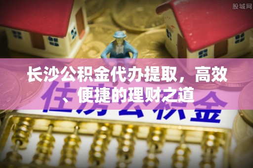 巴东长沙公积金代办提取，高效、便捷的理财之道