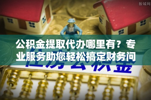 巴东公积金提取代办哪里有？专业服务助您轻松搞定财务问题