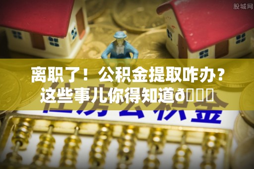 巴东离职了！公积金提取咋办？这些事儿你得知道😎