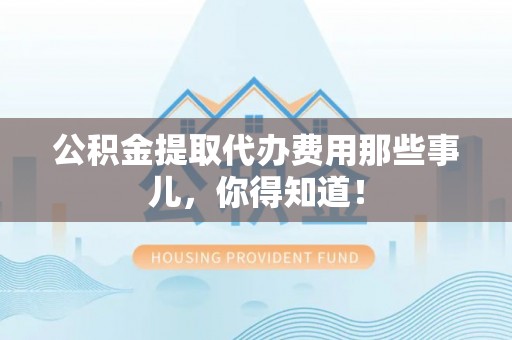 巴东公积金提取代办费用那些事儿，你得知道！