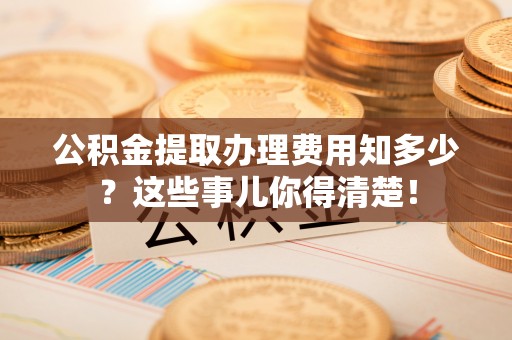 巴东公积金提取办理费用知多少？这些事儿你得清楚！