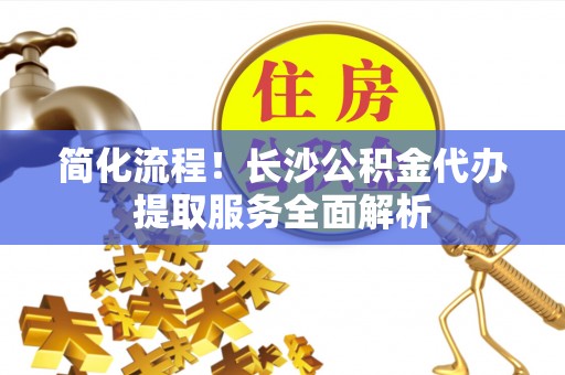 巴东简化流程！长沙公积金代办提取服务全面解析